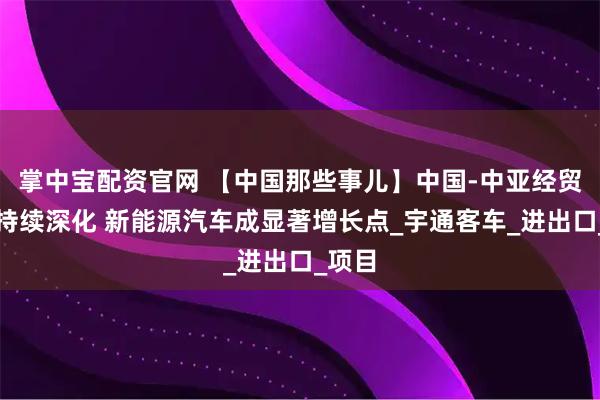 掌中宝配资官网 【中国那些事儿】中国-中亚经贸合作持续深化 新能源汽车成显著增长点_宇通客车_进出口_项目