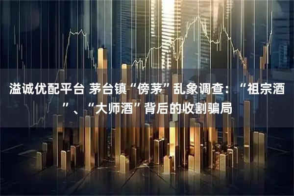 溢诚优配平台 茅台镇“傍茅”乱象调查：“祖宗酒”、“大师酒”背后的收割骗局