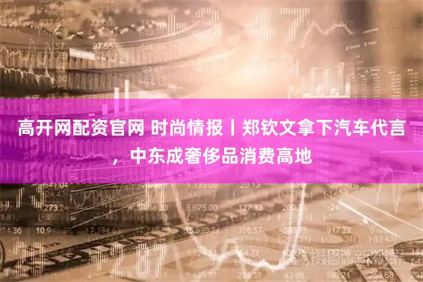 高开网配资官网 时尚情报丨郑钦文拿下汽车代言，中东成奢侈品消费高地