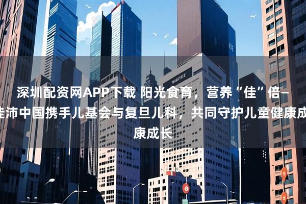 深圳配资网APP下载 阳光食育，营养“佳”倍——佳沛中国携手儿基会与复旦儿科，共同守护儿童健康成长