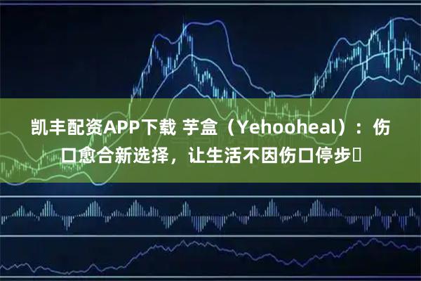 凯丰配资APP下载 芋盒（Yehooheal）：伤口愈合新选择，让生活不因伤口停步​