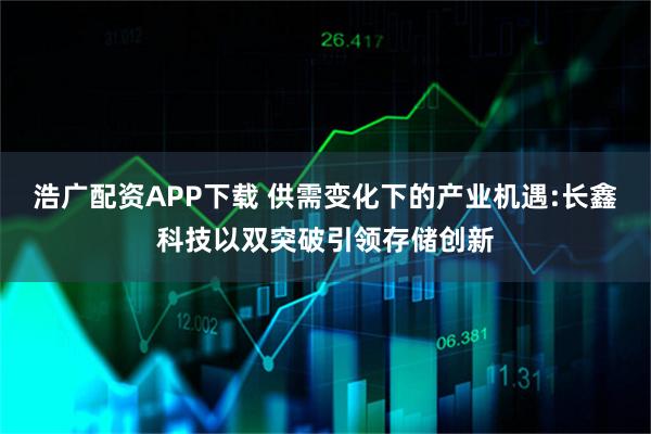 浩广配资APP下载 供需变化下的产业机遇:长鑫科技以双突破引领存储创新