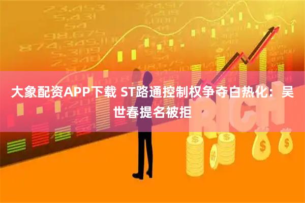 大象配资APP下载 ST路通控制权争夺白热化：吴世春提名被拒