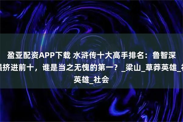 盈亚配资APP下载 水浒传十大高手排名:鲁智深勉强挤进前十,谁是当之无愧的第一?_梁山_草莽英雄_社会
