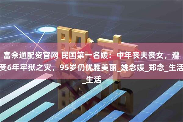富余通配资官网 民国第一名媛：中年丧夫丧女，遭受6年牢狱之灾，95岁仍优雅美丽_姚念媛_郑念_生活