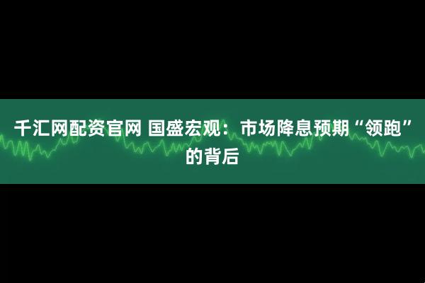 千汇网配资官网 国盛宏观：市场降息预期“领跑”的背后