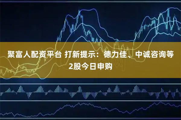 聚富人配资平台 打新提示：德力佳、中诚咨询等2股今日申购