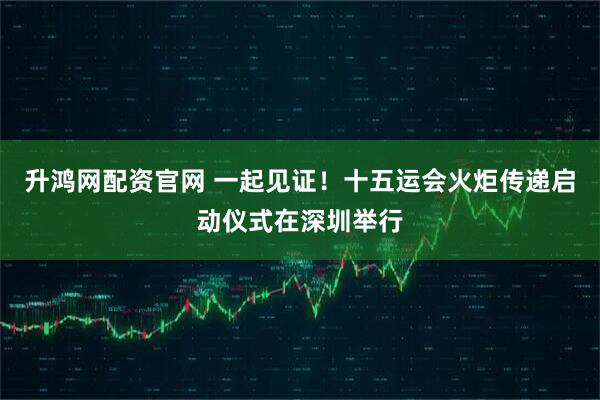 升鸿网配资官网 一起见证！十五运会火炬传递启动仪式在深圳举行