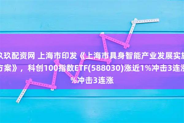 玖玖配资网 上海市印发《上海市具身智能产业发展实施方案》，科创100指数ETF(588030)涨近1%冲击3连涨