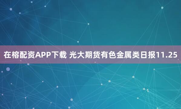 在榕配资APP下载 光大期货有色金属类日报11.25