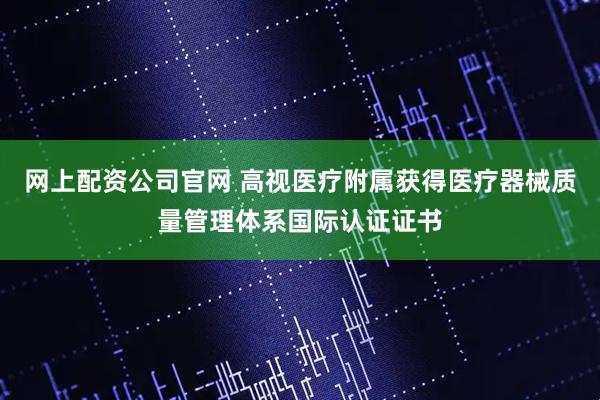 网上配资公司官网 高视医疗附属获得医疗器械质量管理体系国际认证证书