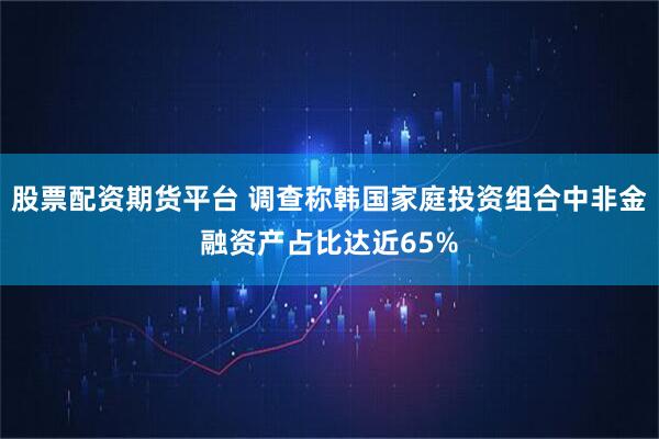 股票配资期货平台 调查称韩国家庭投资组合中非金融资产占比达近65%