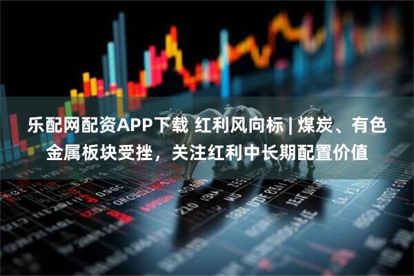 乐配网配资APP下载 红利风向标 | 煤炭、有色金属板块受挫，关注红利中长期配置价值