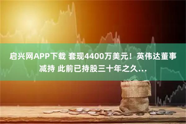 启兴网APP下载 套现4400万美元!英伟达董事减持 此前已持股三十年之久…