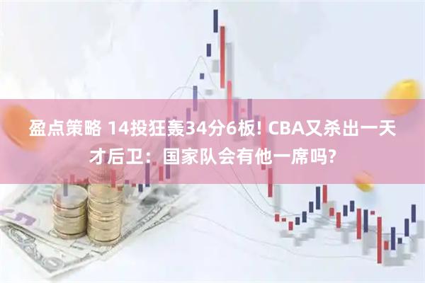 盈点策略 14投狂轰34分6板! CBA又杀出一天才后卫：国家队会有他一席吗?
