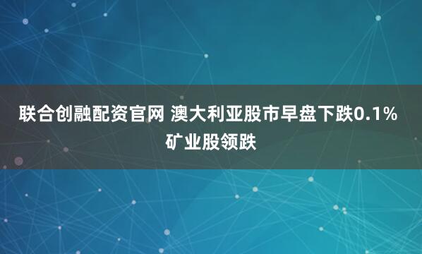 联合创融配资官网 澳大利亚股市早盘下跌0.1% 矿业股领跌