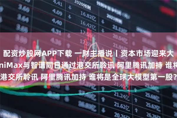 配资炒股网APP下载 一财主播说丨资本市场迎来大模型公司IPO热潮 MiniMax与智谱同日通过港交所聆讯 阿里腾讯加持 谁将是全球大模型第一股？