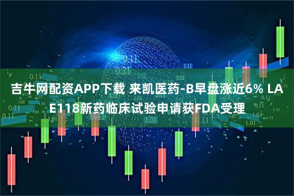 吉牛网配资APP下载 来凯医药-B早盘涨近6% LAE118新药临床试验申请获FDA受理