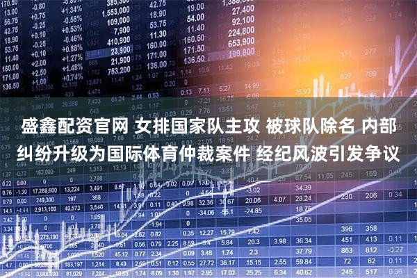 盛鑫配资官网 女排国家队主攻 被球队除名 内部纠纷升级为国际体育仲裁案件 经纪风波引发争议