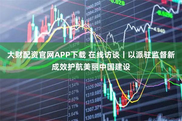 大财配资官网APP下载 在线访谈丨以派驻监督新成效护航美丽中国建设