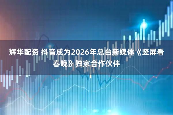 辉华配资 抖音成为2026年总台新媒体《竖屏看春晚》独家合作伙伴