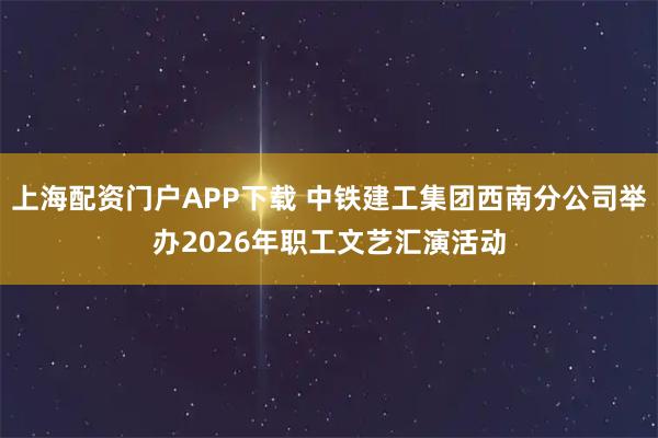 上海配资门户APP下载 中铁建工集团西南分公司举办2026年职工文艺汇演活动