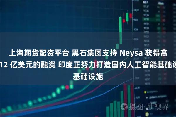 上海期货配资平台 黑石集团支持 Neysa 获得高达 12 亿美元的融资 印度正努力打造国内人工智能基础设施