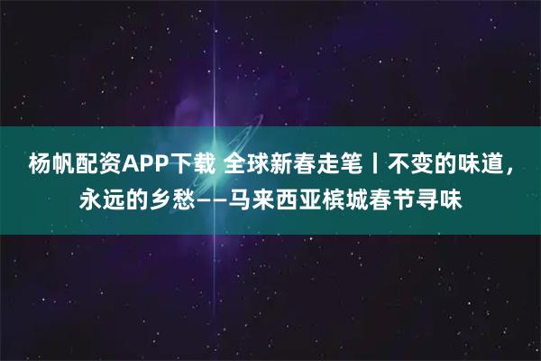 杨帆配资APP下载 全球新春走笔丨不变的味道，永远的乡愁——马来西亚槟城春节寻味
