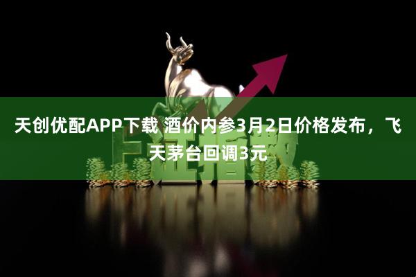 天创优配APP下载 酒价内参3月2日价格发布，飞天茅台回调3元