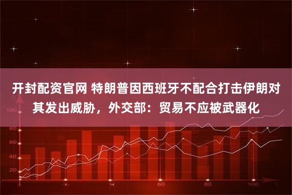 开封配资官网 特朗普因西班牙不配合打击伊朗对其发出威胁，外交部：贸易不应被武器化