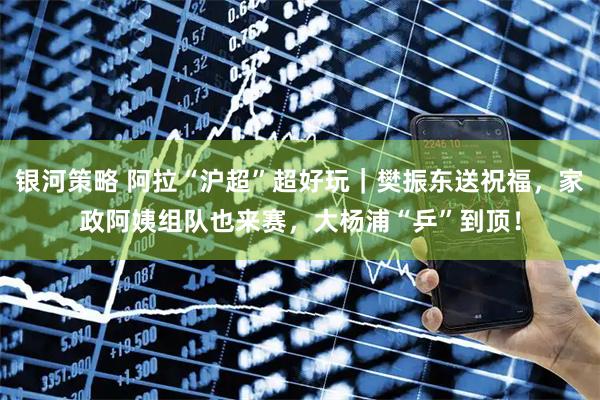 银河策略 阿拉“沪超”超好玩｜樊振东送祝福，家政阿姨组队也来赛，大杨浦“乒”到顶！