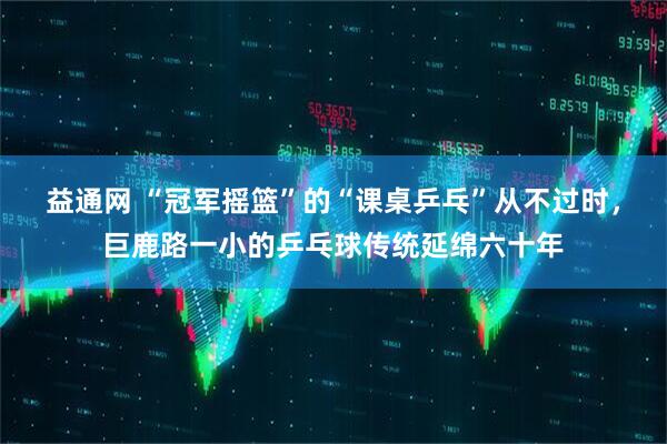 益通网 “冠军摇篮”的“课桌乒乓”从不过时，巨鹿路一小的乒乓球传统延绵六十年