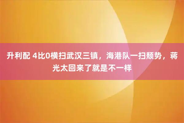 升利配 4比0横扫武汉三镇，海港队一扫颓势，蒋光太回来了就是不一样